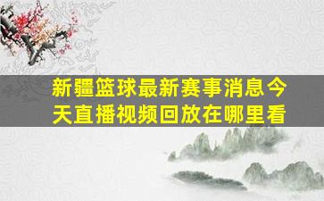 新疆篮球最新赛事消息今天直播视频回放在哪里看