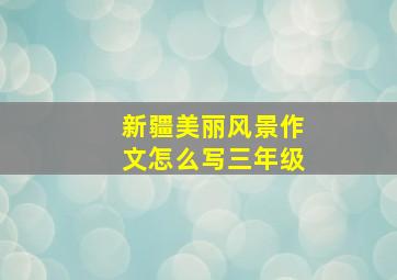 新疆美丽风景作文怎么写三年级