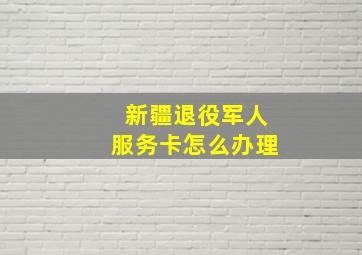 新疆退役军人服务卡怎么办理