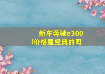 新车奔驰e300l价格是经典的吗