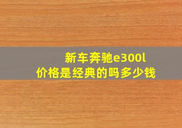 新车奔驰e300l价格是经典的吗多少钱