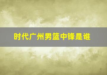 时代广州男篮中锋是谁