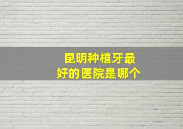 昆明种植牙最好的医院是哪个