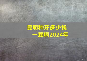 昆明种牙多少钱一颗啊2024年