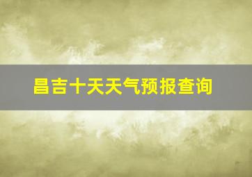 昌吉十天天气预报查询