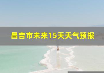 昌吉市未来15天天气预报