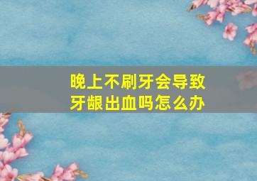 晚上不刷牙会导致牙龈出血吗怎么办