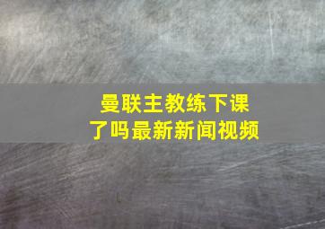 曼联主教练下课了吗最新新闻视频