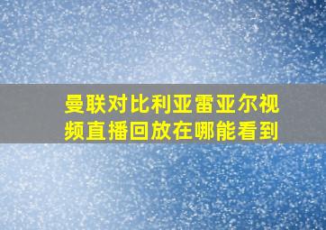 曼联对比利亚雷亚尔视频直播回放在哪能看到