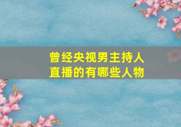 曾经央视男主持人直播的有哪些人物