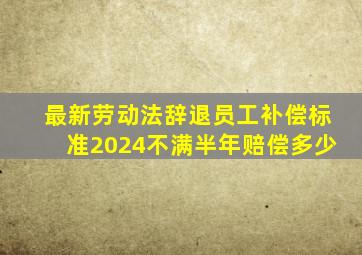 最新劳动法辞退员工补偿标准2024不满半年赔偿多少