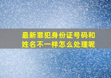 最新罪犯身份证号码和姓名不一样怎么处理呢