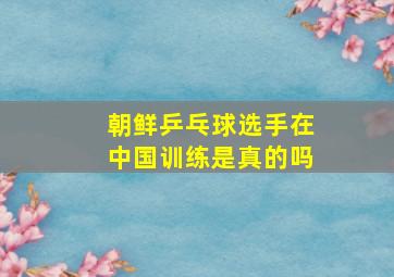 朝鲜乒乓球选手在中国训练是真的吗