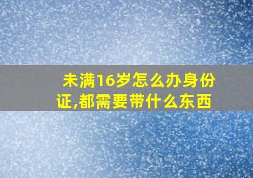 未满16岁怎么办身份证,都需要带什么东西