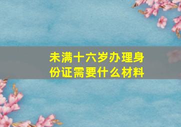 未满十六岁办理身份证需要什么材料