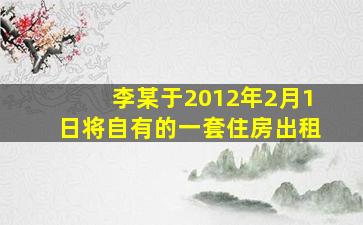 李某于2012年2月1日将自有的一套住房出租