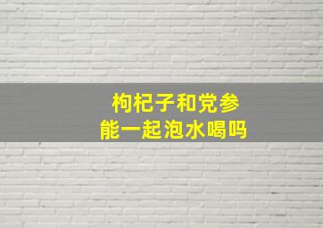 枸杞子和党参能一起泡水喝吗