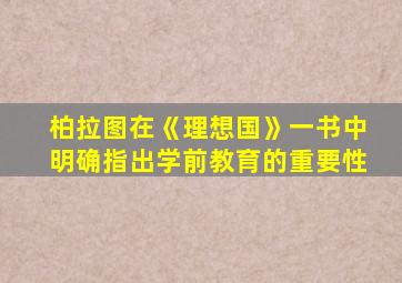 柏拉图在《理想国》一书中明确指出学前教育的重要性