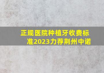 正规医院种植牙收费标准2023力荐荆州中诺