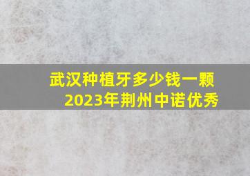 武汉种植牙多少钱一颗2023年荆州中诺优秀