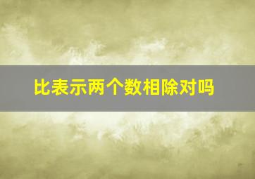 比表示两个数相除对吗