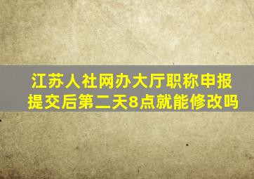 江苏人社网办大厅职称申报提交后第二天8点就能修改吗