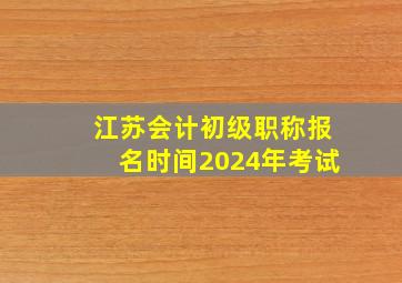 江苏会计初级职称报名时间2024年考试