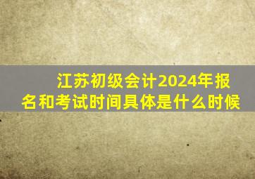 江苏初级会计2024年报名和考试时间具体是什么时候