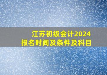 江苏初级会计2024报名时间及条件及科目