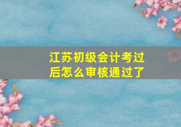 江苏初级会计考过后怎么审核通过了