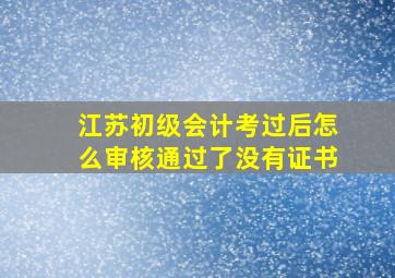 江苏初级会计考过后怎么审核通过了没有证书