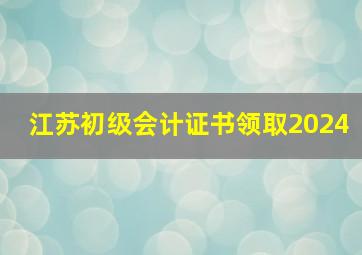 江苏初级会计证书领取2024