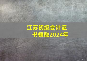 江苏初级会计证书领取2024年