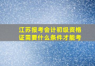 江苏报考会计初级资格证需要什么条件才能考