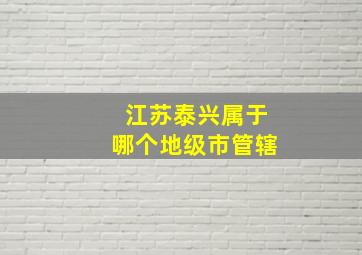 江苏泰兴属于哪个地级市管辖