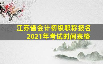 江苏省会计初级职称报名2021年考试时间表格