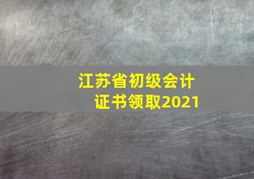 江苏省初级会计证书领取2021