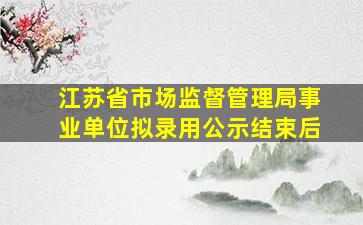 江苏省市场监督管理局事业单位拟录用公示结束后