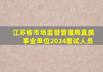 江苏省市场监督管理局直属事业单位2024面试人员