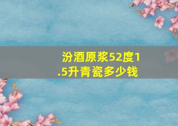 汾酒原浆52度1.5升青瓷多少钱