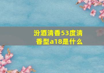 汾酒清香53度清香型a18是什么