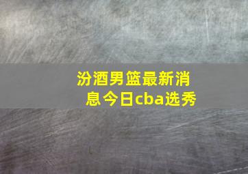 汾酒男篮最新消息今日cba选秀