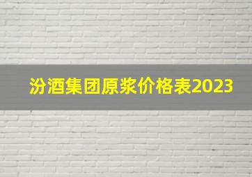 汾酒集团原浆价格表2023