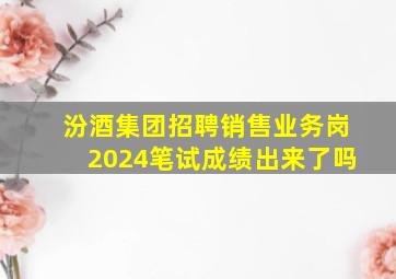 汾酒集团招聘销售业务岗2024笔试成绩出来了吗