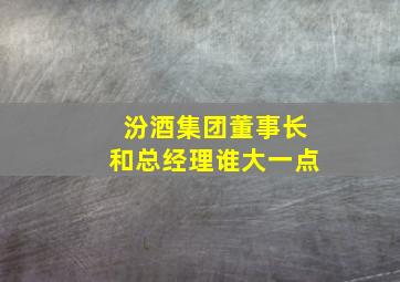 汾酒集团董事长和总经理谁大一点