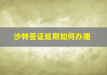 沙特签证延期如何办理