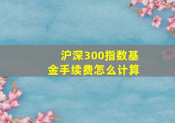 沪深300指数基金手续费怎么计算