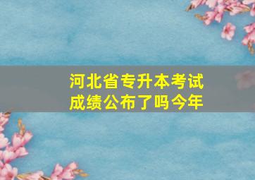 河北省专升本考试成绩公布了吗今年