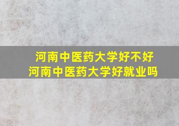 河南中医药大学好不好河南中医药大学好就业吗