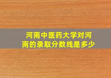 河南中医药大学对河南的录取分数线是多少